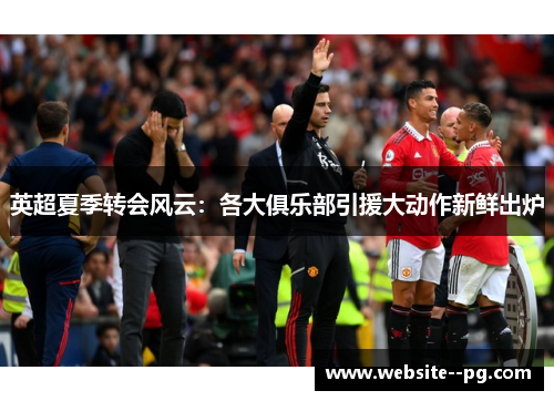 英超夏季转会风云：各大俱乐部引援大动作新鲜出炉