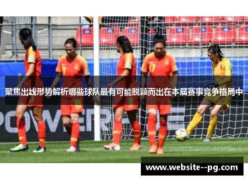 聚焦出线形势解析哪些球队最有可能脱颖而出在本届赛事竞争格局中 聚焦出线形势解析哪些球队最有可能脱颖而出在本届赛事竞争格局中