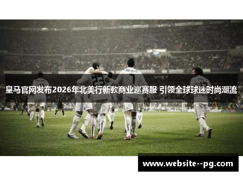 皇马官网发布2026年北美行新款商业巡赛服 引领全球球迷时尚潮流 皇马官网发布2026年北美行新款商业巡赛服 引领全球球迷时尚潮流