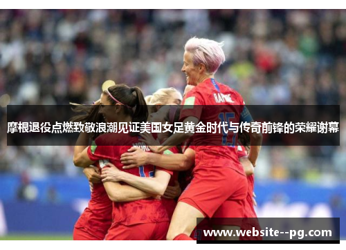 摩根退役点燃致敬浪潮见证美国女足黄金时代与传奇前锋的荣耀谢幕 摩根退役点燃致敬浪潮见证美国女足黄金时代与传奇前锋的荣耀谢幕